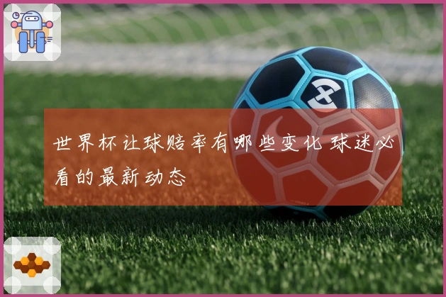 世界杯让球赔率有哪些变化 球迷必看的最新动态